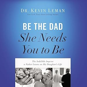 Be the Dad She Needs You to Be: The Indelible Imprint a Father Leaves on His Daughter&#39;s Life