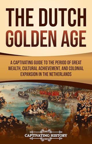 The Dutch Golden Age: A Captivating Guide to the Period of Great Wealth, Cultural Achievement, and Colonial Expansion in the 