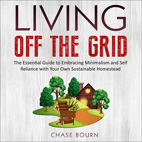 Living off the Grid: The Essential Guide to Embracing Minimalism and Self Reliance with Your Own Sustainable Homestead