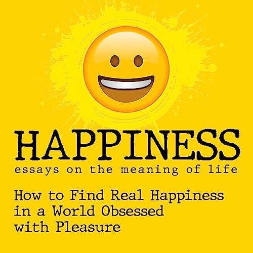 Happiness: Essays on the Meaning of Life: Finding Real Happiness in a World Obsessed with Pleasure