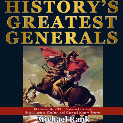 History's Greatest Generals: 10 Commanders Who Conquered Empires, Revolutionized Warfare, and Changed History Forever