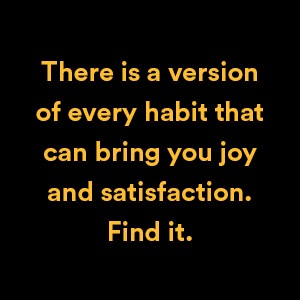 There is a version of every habit that can bring you joy and satisfaction. Find it.