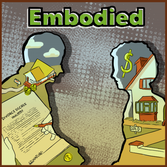 An illustration featuring the silhouettes of two people facing each other. The silhouette on the left is masculine-presenting, and inside the silhouette is a bird's-eye-view of a house with a sign in front of it, two stacks of large coins in front of hte house, and a document that says "Divorce Decree" at the top woth hands and a pen hovering over the document. The silhouette on the right is feminine-presenting, and drawn inside the silhouette is a big dollar sign, a front view of the same house in the other silhouette with a "SOLD" sign in front of it. The word "Embodied" is at the top of the illustration.