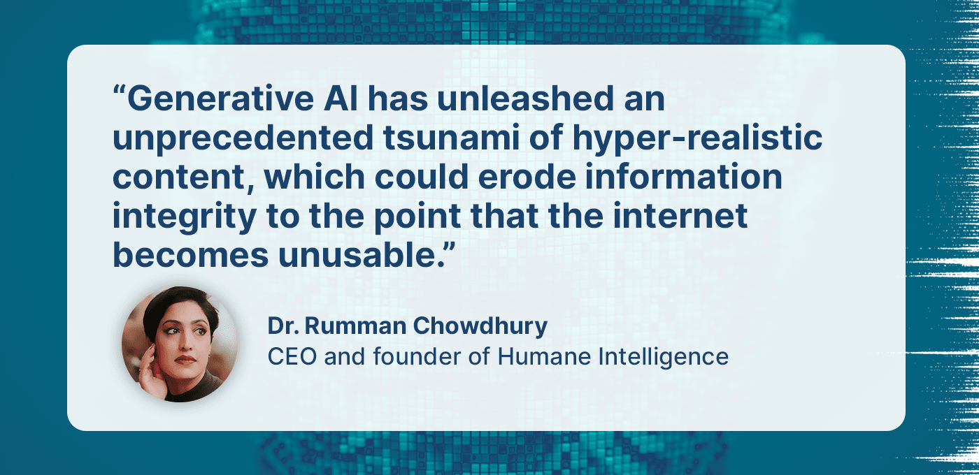 Quote from Dr. Rumman Chowdhury, CEO and founder of Humane Intelligence “Generative AI has unleashed an unprecedented tsunami of hyper-realistic content, which could erode information integrity to the point that the internet becomes unusable.”