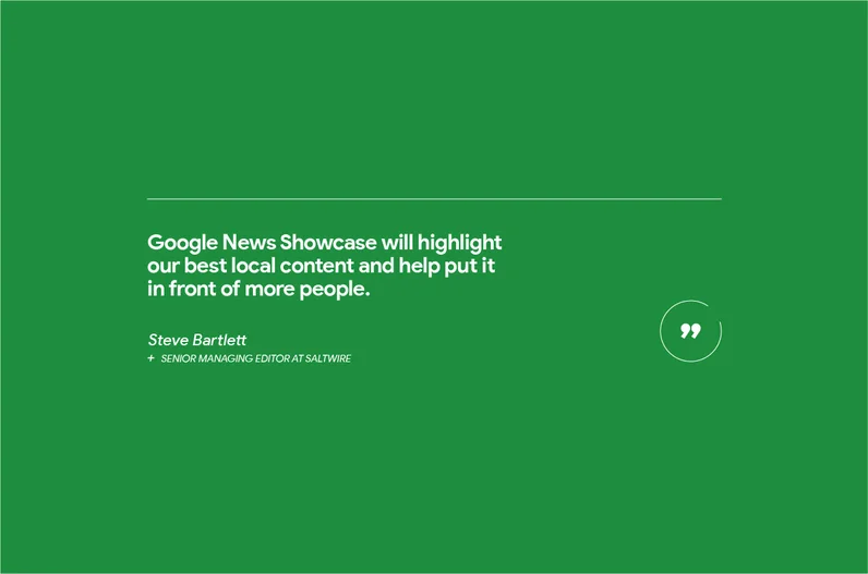 "Google News Showcase will highlight our best local content and help put it in front of more people,” says Steve Bartlett, senior managing editor at SaltWire Network, an Atlantic Canadian-based media organization with more than 100 journalists.