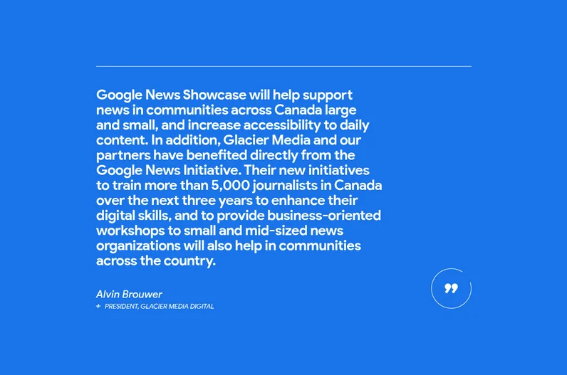 “Google News Showcase will help support news in communities across Canada large and small, and increase accessibility to daily content. In addition, Glacier Media and our partners have benefited directly from the Google News Initiative,” says Alvin Brouwer, President Glacier Media Digital, which owns more than 60 community media outlets throughout Western Canada. “Their new initiatives to train more than 5,000 journalists in Canada over the next three years to enhance their digital skills, and to provide business-oriented workshops to small and mid-sized news organizations will also help in communities across the country.”