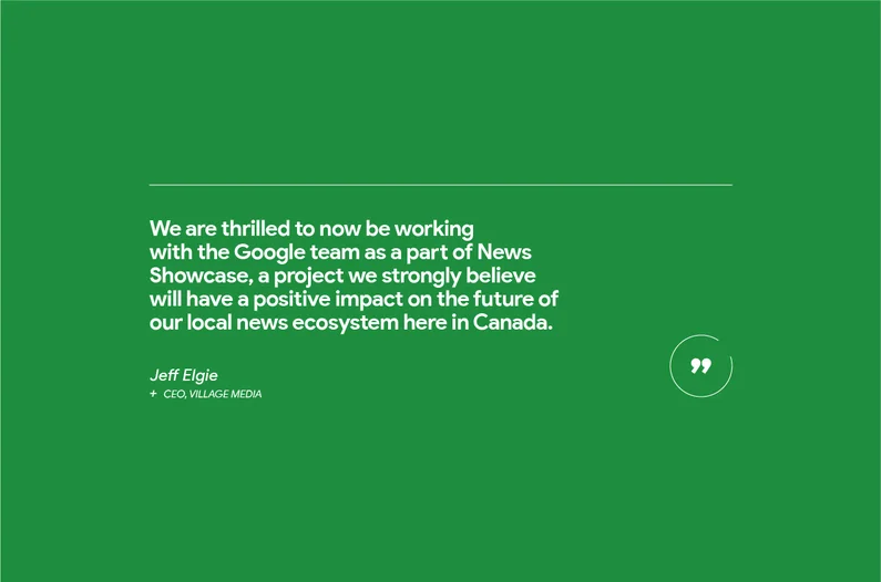 “We are thrilled to now be working with the Google team as a part of News Showcase, a project we strongly believe will have a positive impact on the future of our local news ecosystem here in Canada,” says Jeff Elgie, CEO, Village Media, a fully-digital news service serving communities across Ontario.