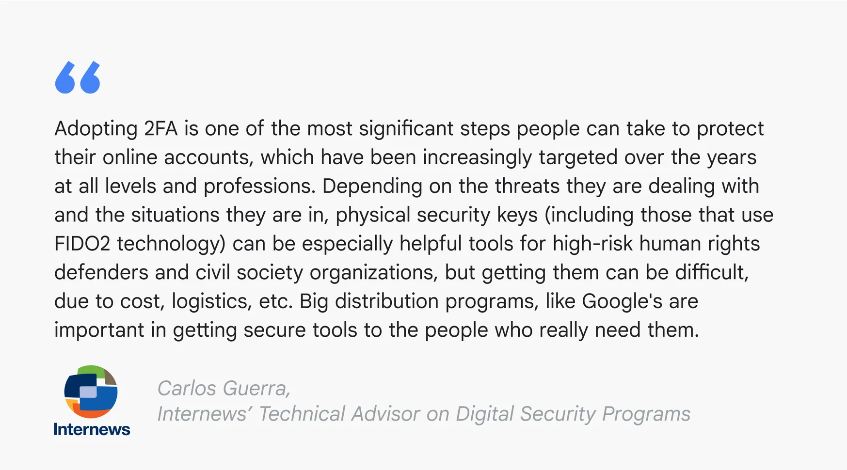 A text card reading: “Adopting 2FA is one of the most significant steps people can take to protect their online accounts, which have been increasingly targeted over the years at all levels and professions. Depending on the threats they are dealing with and the situations they are in, physical security keys (including those that use FIDO 2 technology) can be especially helpful tools for high-risk human rights defenders and civil society organizations, but getting them can be difficult, due to cost, logistics, etc. Big distribution programs, like Google's are important in getting secure tools to the people who really need them.” – Carlos Guerra, Internews’ Technical Advisor on Digital Security Programs