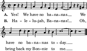 
\layout { line-width = #70
          \context Lyrics { \override LyricHyphen.minimum-distance = #1.0 } 
        }
\relative c'' {
  \key c \major \time 2/2 \tempo 2 = 120 \language "english"
  \set Score.BarNumber = ##f 
  \set Score.tempoHideNote = ##t % tempo is set for the midi player, no need to display
  \set Staff.midiInstrument = "marimba"
  \magnifyStaff #5/7
  c4 r r g | a g r f | e g2. ~ | g4 r r gs | \break
  a4 d r c | b a r b | c1 ~    | c4 r r2   |
  \bar "|."
}
\addlyrics { \set stanza = "A. " \set fontSize = #-2.5
 Yes! We have no ba -- na -- nas. __ We have no ba -- na -- nas to -- day. __ }
\addlyrics { \set stanza = "B. " \set fontSize = #-2.5
 Ha -- le -- lu -- jah, Ba -- na -- nas! __ Oh, bring back my Bon -- nie to me. __ } 
