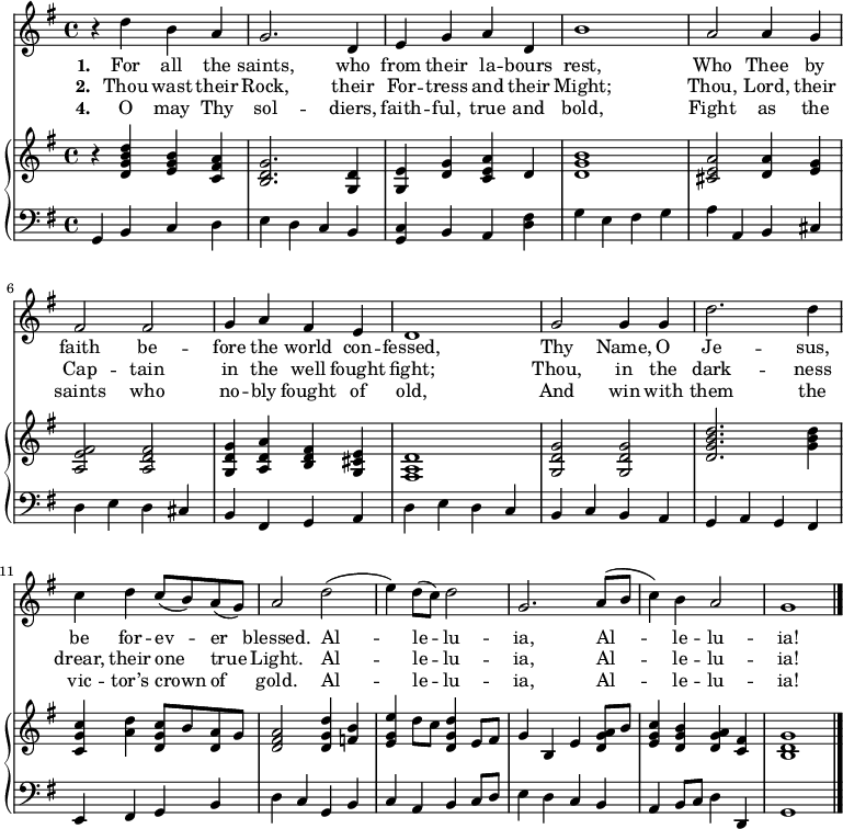 
<< \language "english" <<
\new Staff { \clef treble \time 4/4 \key g \major \set Staff.midiInstrument = "trumpet" 
  \relative c''
  { r4 d b a | g2. d4 | e g a d, | b'1 | a2 a4 g | fs2 fs | g4 a fs e | d1
  g2 g4 g | d'2. d4 | c d c8( b) a( g) | a2 d( | e4) d8( c) d2 | g,2. a8( b | c4) b a2 | g1 \bar"|." }
}
   \addlyrics {\set stanza = #"1. "
     For all the saints, who from their la -- bours rest,
     Who Thee by faith be -- fore the world con -- fessed,
     Thy Name, O Je -- sus, be for -- ev -- er blessed.
     Al -- le -- lu -- ia, Al -- le -- lu -- ia!
   }
   \addlyrics {\set stanza = #"2. "     
     Thou wast their Rock, their For -- tress and their Might;
     Thou, Lord, their Cap -- tain in the well fought fight;
     Thou, in the dark -- ness drear, their one true Light.
     Al -- le -- lu -- ia, Al -- le -- lu -- ia!
   }
   \addlyrics {\set stanza = #"4. "
     O may Thy sol -- diers, faith -- ful, true and bold,
     Fight as the saints who no -- bly fought of old,
     And win with them the vic -- tor’s crown of gold.
     Al -- le -- lu -- ia, Al -- le -- lu -- ia!   
   }
\new PianoStaff <<
  \new Staff { \clef treble \key g \major \set Staff.midiInstrument = "church organ"
    \relative c'
    <<   { r4 <d g b d> <e g b> <c fs a> | <b d g>2. <g d'>4 | <g e'> <d' g> <c e a> d | <d g b>1 
  <cs e a>2 <d a'>4 <e g> | <a, e' fs>2 <a d fs> | <g d' g>4 <a d a'> <b d fs> <g cs e> | <fs a d>1
  <g d' g>2 <g d' g> | <d' g b d>2. <g b d>4 | <c, g' c> <a' d> <d, g c>8 b' <d, a'> g | <d fs a>2 
  <d g d'>4 <f b>| <e g e'>4 d'8 c <d, g d'>4 e8 fs | g4 b, e <d g a>8 b' | <e, g c>4 <d g b> <d g a> <c fs> | <b d g>1 \bar"|." }
   >>
}
  \new Staff { \clef bass \key g \major \set Staff.midiInstrument = "church organ"
    \relative c <<
  { g4 b c d | e d c b | <c g> b a <d fs> | g e fs g | a a, b cs | d e d cs | b fs g a | d e d c
  b c b a | g a g fs | e fs g b | d c g b | c a b c8 d | e4 d c b | a4 b8 c d4 d, | g1 \bar"|." } >>
}
>> >> >>
\layout { indent = #0 }
\midi { \tempo 4 = 106 }
