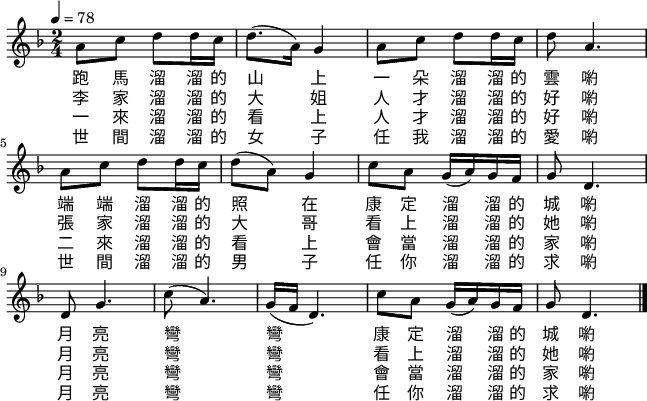 \layout {line-width = 161} \new Staff \with {midiInstrument = "violin"} \relative {\tempo 4 = 78 \time 2/4 \key f \major
a'8 c d d16 c d8.(a16) g4 a8 c d d16 c d8 a4. \break
a8 c d d16 c d8(a) g4 c8 a g16(a) g f g8 d4. \break
d8 g4. c8(a4.) g16(f d4.) c'8 a g16(a) g f g8 d4. \bar "|."
}
\addlyrics {
跑 馬 溜 溜 的 山 上 一 朵 溜 溜 的 雲 喲
端 端 溜 溜 的 照 在 康 定 溜 溜 的 城 喲
月 亮 彎 彎 康 定 溜 溜 的 城 喲
}
\addlyrics {
李 家 溜 溜 的 大 姐 人 才 溜 溜 的 好 喲
張 家 溜 溜 的 大 哥 看 上 溜 溜 的 她 喲
月 亮 彎 彎 看 上 溜 溜 的 她 喲
}
\addlyrics {
一 來 溜 溜 的 看 上 人 才 溜 溜 的 好 喲
二 來 溜 溜 的 看 上 會 當 溜 溜 的 家 喲
月 亮 彎 彎 會 當 溜 溜 的 家 喲
}
\addlyrics {
世 間 溜 溜 的 女 子 任 我 溜 溜 的 愛 喲
世 間 溜 溜 的 男 子 任 你 溜 溜 的 求 喲
月 亮 彎 彎 任 你 溜 溜 的 求 喲
}
