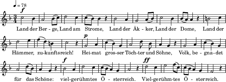 
<<
  \new Voice="melody" \relative c'' { \set Staff.midiInstrument = #"choir aahs" \tempo 4 = 78
    \autoBeamOff
    \override Score.BarNumber #'transparent = ##t
    %\voiceOne
    \language "deutsch"
    \key f \major
    \time 3/4
    % \override FirstVoice.DynamicText.direction = #UP
    c2^\f b4 a2 b8 [( c )]
    d2 c4 c8 [( b )] b4 r
    b2 a4 g2 a8 [( b )]
    c2 b4 b8 [( a )] a4 r
    h2 c4 d2 e4 f ( d ) h c2 r4
    g2^\p a4 c ( b ) g a2 d8 b a4 g r
    g2 a4 c ( b ) g a2 d8 [( b )] a4 g r
    b2^\f a4 d2 c4 c8 [ ( b ] a4 ) g a2 r4
    d2^\ff c4 e2 f8 [( c )] c [ ( b ] a4 ) g f2 r4
  }
  \new Lyrics \lyricsto "melody" {
  Land der Ber -- ge, Land am Stro -- me,
  Land der Äk -- ker, Land der Do -- me,
  Land der Häm -- mer, zu -- kunfts -- reich!
  Hei -- mat gros -- ser
  \set ignoreMelismata = ##t
  Töch -- ter und Söh -- ne,
  \unset ignoreMelismata
  Volk, be -- gna -- det für das Schö -- ne:
  viel -- ge -- rühm -- tes Ö -- ster -- reich.
  Viel -- ge -- rühm -- tes Ö -- ster -- reich.
  }
>>
