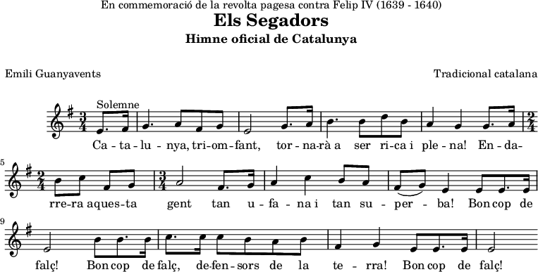 
\version "2.7.40"
\header {
  crossRefNumber = "1"
  title = "Els Segadors"

  subtitle = "Himne oficial de Catalunya"
  subsubtitle = " "
  dedication = "En commemoració de la revolta pagesa\tcontra Felip IV (1639 - 1640)"
  composer = "Tradicional catalana"
  poet = "Emili Guanyavents"
  meter = " "
  arranger = " "
  piece = " "
  opus = " "
  tagline = ""
}

musica = \relative c' {

  \clef treble
  \key g \major
  \time 3/4
  \partial 4
  e8.^Solemne fis16 
  g4. a8 fis g
  e2 g8. a16
  b4. b8 d b
  a4 g g8. a16 %plena! Endarrera...
  \time 2/4
  b8 c fis, g
  \time 3/4
  a2 fis8. g16
  a4 c b8 a 
  fis8 (g) e4 e8*2/3 e8.*2/3 e16*2/3
  e2 b'8*2/3 b8.*2/3 b16*2/3
  c8. c16 c8 b a b
  fis4 g e8*2/3 e8.*2/3 e16*2/3
  e2 \bar ":|"
}

lletra  = \lyricmode { 
Ca -- ta -- lu -- nya, tri -- om -- fant,
tor -- na -- rà_a ser ri -- ca_i ple -- na!
En -- da -- rre -- ra_a -- ques -- ta gent
tan u -- fa -- na_i tan su -- per -- ba!
Bon cop de falç!
Bon cop de falç, de -- fen -- sors de la te -- rra!
Bon cop de falç!
}

\score{
  <<
    \new Voice = "veu"
      \musica
    \new Lyrics \lyricsto "veu"
      \lletra
    
  >>
	\layout {}
	\midi {}
}
