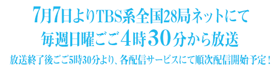 7月7日よりTBS系全国28局ネットにて毎週日曜ごご4時30分から放送放送終了後ごご5時30分より、各配信サービスにて順次配信開始予定！