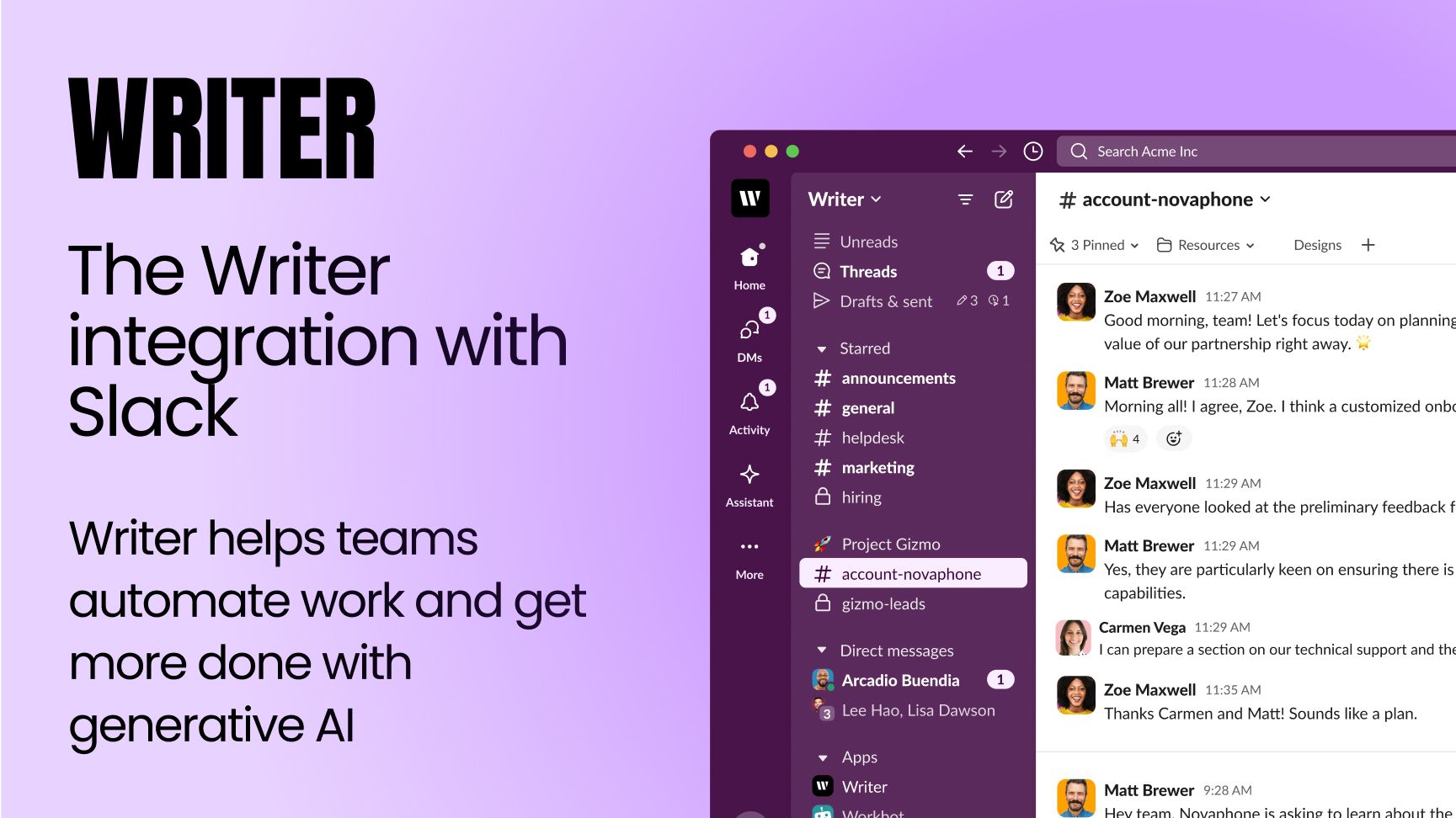 The Writer integration with Slack. Writer helps teams automate work and get more done with generative Al. [The image shows a Slack window. The user is in the channel "#account-novaphone". There are a few messages in the channel, with the following topics: * Planning the value of a partnership with Novaphone. * Matt Brewer suggests a customized onboarding experience. * Zoe Maxwell asks if anyone has looked at the preliminary feedback regarding Novaphone. * Matt Brewer confirms that people are keen on ensuring there are capabilities. * Carmen Vega states that she can prepare a section on technical support. * Zoe Maxwell thanks Carmen and Matt, and states that it sounds like a plan. * Matt Brewer states that Novaphone is asking to learn about the team.]