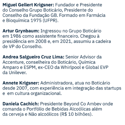 Miguel Gellert Krigsner: Fundador e Presidente do Conselho Grupo Boticário, Presidente do Conselho Fundação GB. Formado em Farmácia e Bioquímica 1975-UFPR. Artur Grynbaum: Ingressou no Grupo Boticário em 1986 como assistente financeiro. Chegou a presidência em 2008 e, em Mar/21, assumiu a cadeira de VP do Conselho. Andrea Salgueiro Cruz Lima: Senior Advisor da Accenture, conselheira do Boticário, Química Amparo e ESPM, ex-CEO da Whirlpool e Global EVP Unilever. Annete Krigsner: Administradora, atuo no Boticário desde 2007, com experiência em integração das start-ups e cultura organizacional. Daniela Cachich: Presidente Beyond Co Ambev onde comanda o Portfólio de Bebidas Alcoólicas além da cerveja e Não alcoólicos (10Bi R$). Eduardo Terra: Presidente da SBVC, Membro de Conselhos de Administração, Sócio da BTR-Varese e Palestrante Internacional. Estanislau Bassols: CEO da Cielo, Chairman da Cateno e Cons. da Wine. Fui Conselheiro da SKY, GPTW,VP da Vivo. CEO da VR, SKY, Mastercard. José Paschoal Rossetti: Professor da FDC e do IBGC. CEO da R&A. Estratégia e Governança. Conselheiro Externo em 5 empresas. Atuou em 16. Paulo Antunes Veras: engenheiro pela Poli-USP e MBA pelo INSEAD, investidor em startups e conselheiro de Localiza e Boticário. Pedro Jaime Cervatti: Conselheiro de Administração e membro de comitês de auditoria. Ex sócio de auditoria e COO da KPMG. Professor IBMEC. Tatiana Grynbaum: Advogada de formação, migrou para o marketing onde trabalhou no Grupo Boticário por 6 anos e na implantação do Omni.