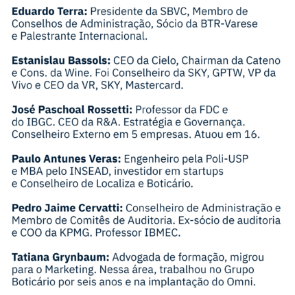 Miguel Gellert Krigsner: Fundador e Presidente do Conselho Grupo Boticário, Presidente do Conselho Fundação GB. Formado em Farmácia e Bioquímica 1975-UFPR. Artur Grynbaum: Ingressou no Grupo Boticário em 1986 como assistente financeiro. Chegou a presidência em 2008 e, em Mar/21, assumiu a cadeira de VP do Conselho. Andrea Salgueiro Cruz Lima: Senior Advisor da Accenture, conselheira do Boticário, Química Amparo e ESPM, ex-CEO da Whirlpool e Global EVP Unilever. Annete Krigsner: Administradora, atuo no Boticário desde 2007, com experiência em integração das start-ups e cultura organizacional. Daniela Cachich: Presidente Beyond Co Ambev onde comanda o Portfólio de Bebidas Alcoólicas além da cerveja e Não alcoólicos (10Bi R$). Eduardo Terra: Presidente da SBVC, Membro de Conselhos de Administração, Sócio da BTR-Varese e Palestrante Internacional. Estanislau Bassols: CEO da Cielo, Chairman da Cateno e Cons. da Wine. Fui Conselheiro da SKY, GPTW,VP da Vivo. CEO da VR, SKY, Mastercard. José Paschoal Rossetti: Professor da FDC e do IBGC. CEO da R&A. Estratégia e Governança. Conselheiro Externo em 5 empresas. Atuou em 16. Paulo Antunes Veras: engenheiro pela Poli-USP e MBA pelo INSEAD, investidor em startups e conselheiro de Localiza e Boticário. Pedro Jaime Cervatti: Conselheiro de Administração e membro de comitês de auditoria. Ex sócio de auditoria e COO da KPMG. Professor IBMEC. Tatiana Grynbaum: Advogada de formação, migrou para o marketing onde trabalhou no Grupo Boticário por 6 anos e na implantação do Omni.