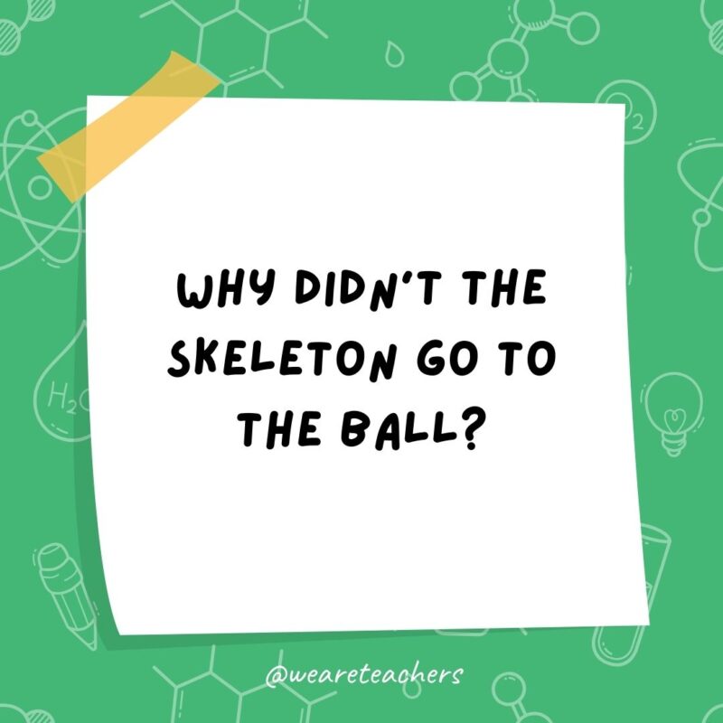 Why didn't the skeleton go to the ball? Because he had no BODY to go with.