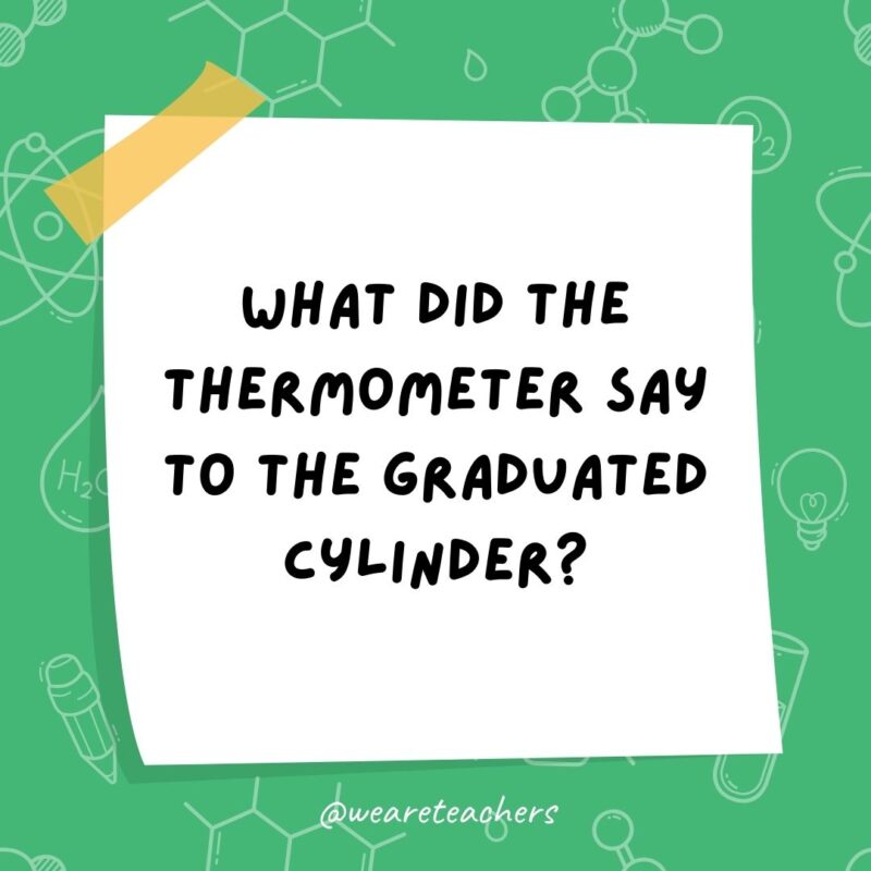 What did the thermometer say to the graduated cylinder? You may have graduated, but I have more degrees.