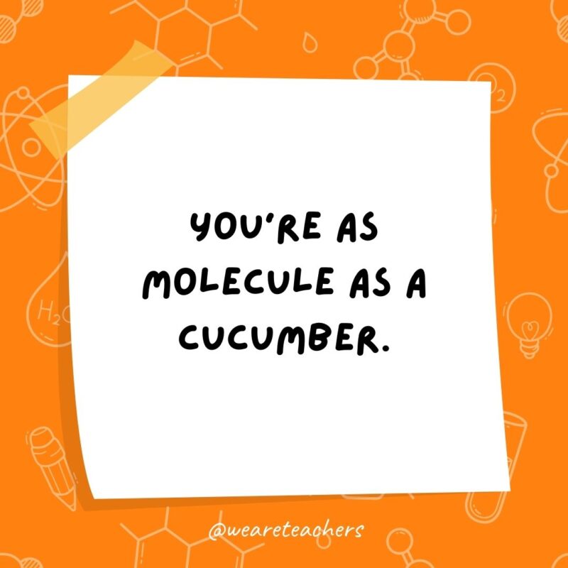 You're as molecule as a cucumber.